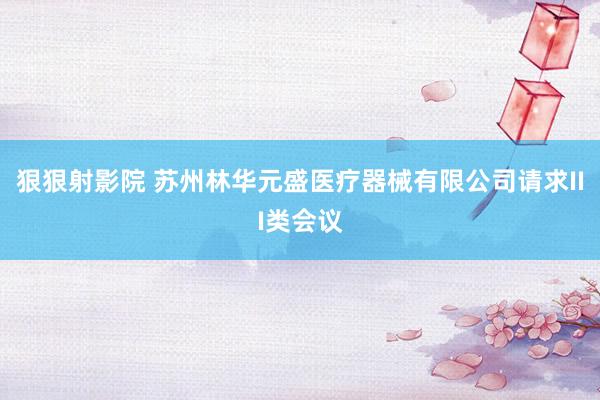 狠狠射影院 苏州林华元盛医疗器械有限公司请求III类会议