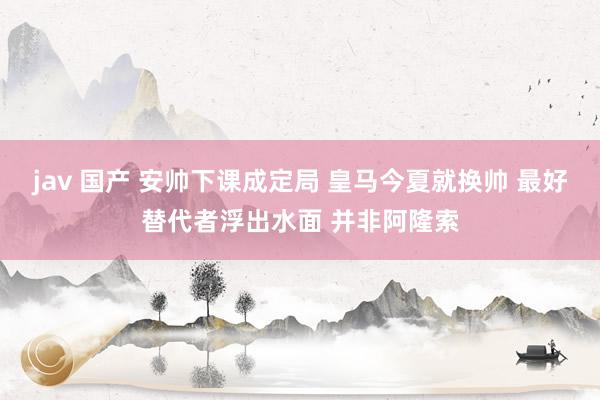 jav 国产 安帅下课成定局 皇马今夏就换帅 最好替代者浮出水面 并非阿隆索