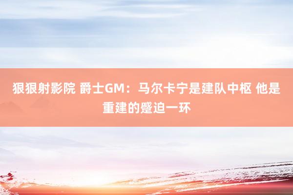 狠狠射影院 爵士GM：马尔卡宁是建队中枢 他是重建的蹙迫一环