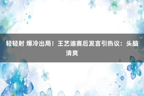 轻轻射 爆冷出局！王艺迪赛后发言引热议：头脑清爽