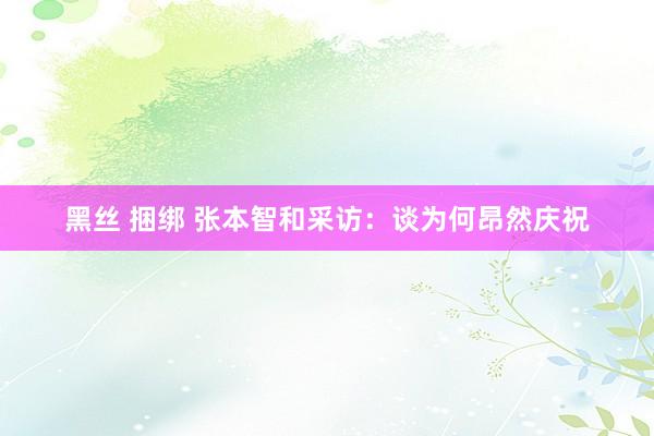 黑丝 捆绑 张本智和采访：谈为何昂然庆祝