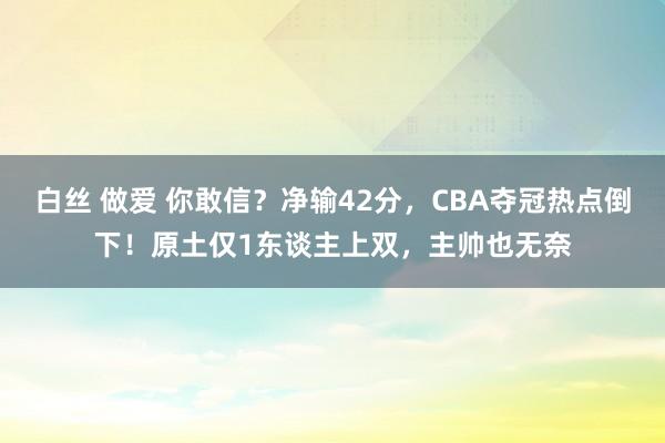 白丝 做爱 你敢信？净输42分，CBA夺冠热点倒下！原土仅1东谈主上双，主帅也无奈