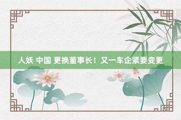 人妖 中国 更换董事长！又一车企紧要变更