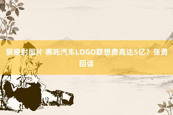 狠狠射图片 哪吒汽车LOGO联想费高达5亿？张勇回话