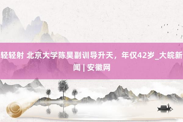 轻轻射 北京大学陈昊副训导升天，年仅42岁_大皖新闻 | 安徽网