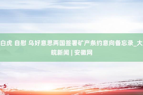 白虎 自慰 乌好意思两国签署矿产条约意向备忘录_大皖新闻 | 安徽网