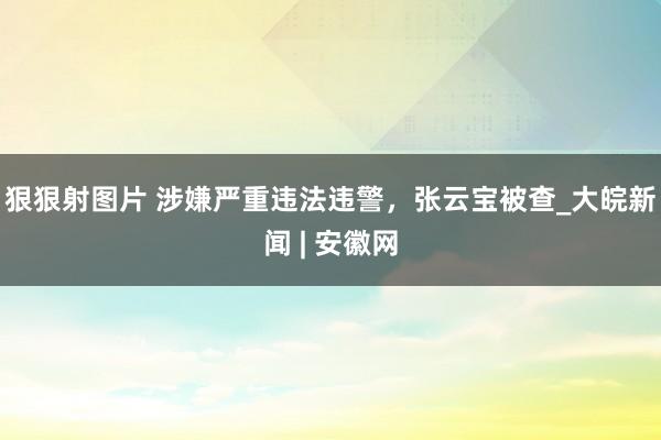 狠狠射图片 涉嫌严重违法违警，张云宝被查_大皖新闻 | 安徽网