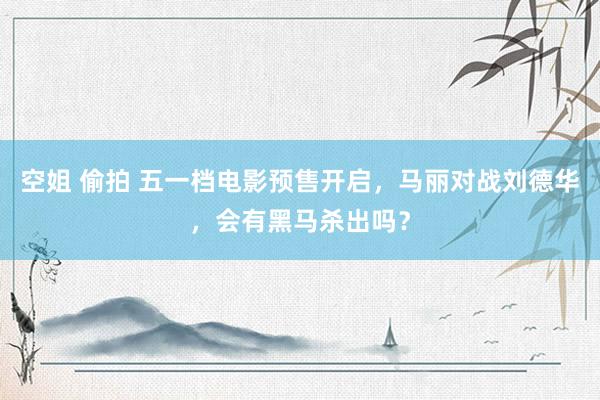 空姐 偷拍 五一档电影预售开启，马丽对战刘德华，会有黑马杀出吗？