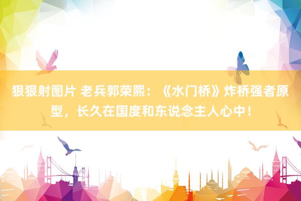 狠狠射图片 老兵郭荣熙：《水门桥》炸桥强者原型，长久在国度和东说念主人心中！