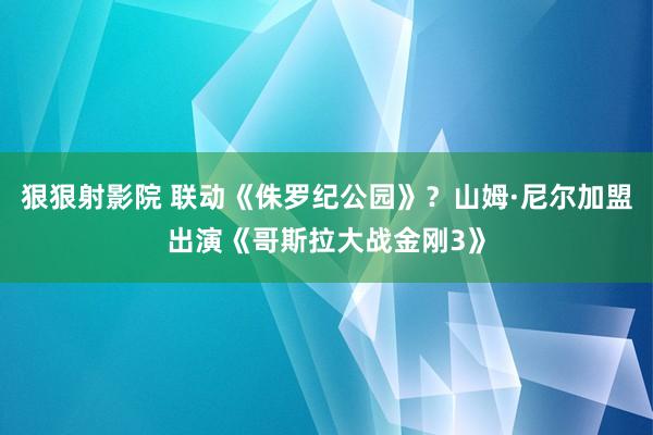 狠狠射影院 联动《侏罗纪公园》？山姆·尼尔加盟出演《哥斯拉大战金刚3》
