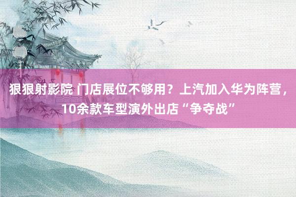 狠狠射影院 门店展位不够用？上汽加入华为阵营，10余款车型演外出店“争夺战”