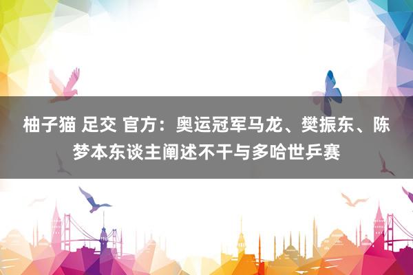 柚子猫 足交 官方：奥运冠军马龙、樊振东、陈梦本东谈主阐述不干与多哈世乒赛