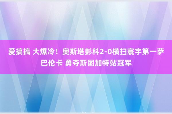 爱搞搞 大爆冷！奥斯塔彭科2-0横扫寰宇第一萨巴伦卡 勇夺斯图加特站冠军