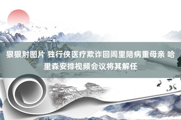 狠狠射图片 独行侠医疗欺诈回闾里陪病重母亲 哈里森安排视频会议将其解任