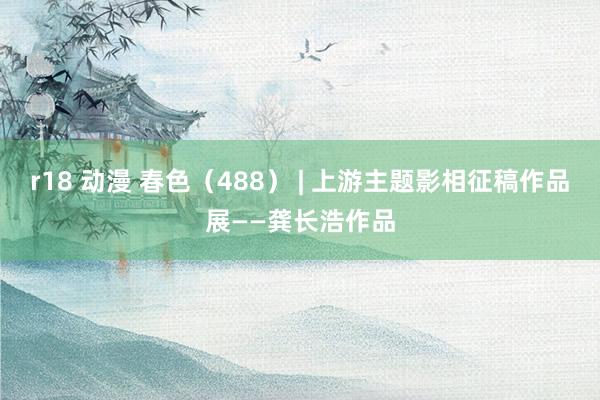 r18 动漫 春色（488） | 上游主题影相征稿作品展——龚长浩作品