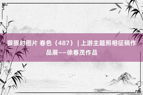 狠狠射图片 春色（487） | 上游主题照相征稿作品展——徐春茂作品