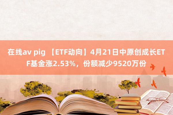 在线av pig 【ETF动向】4月21日中原创成长ETF基金涨2.53%,份额减少9520万份