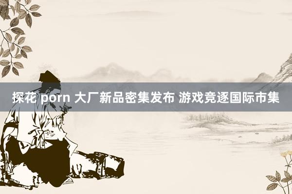 探花 porn 大厂新品密集发布 游戏竞逐国际市集
