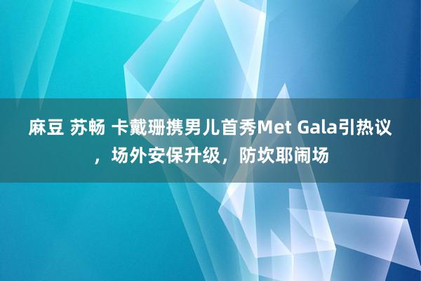麻豆 苏畅 卡戴珊携男儿首秀Met Gala引热议，场外安保升级，防坎耶闹场