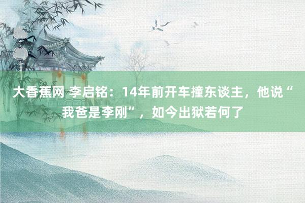 大香蕉网 李启铭：14年前开车撞东谈主，他说“我爸是李刚”，如今出狱若何了