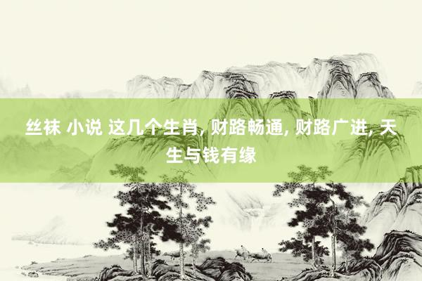 丝袜 小说 这几个生肖， 财路畅通， 财路广进， 天生与钱有缘