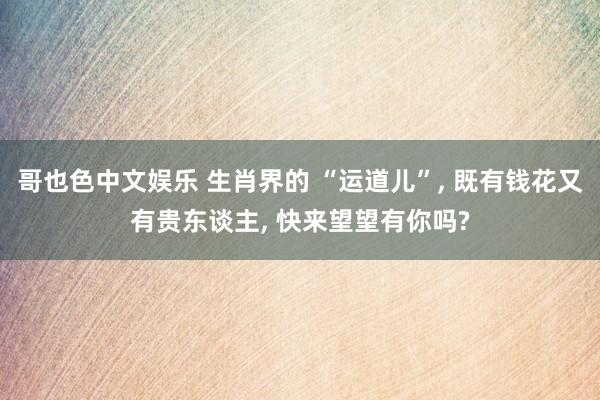 哥也色中文娱乐 生肖界的 “运道儿”， 既有钱花又有贵东谈主， 快来望望有你吗?